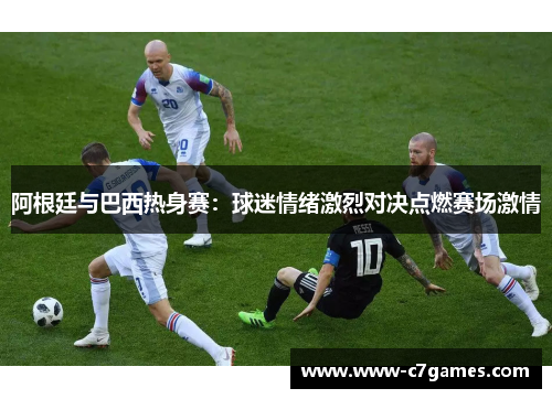 阿根廷与巴西热身赛：球迷情绪激烈对决点燃赛场激情