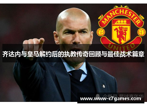 齐达内与皇马解约后的执教传奇回顾与最佳战术篇章